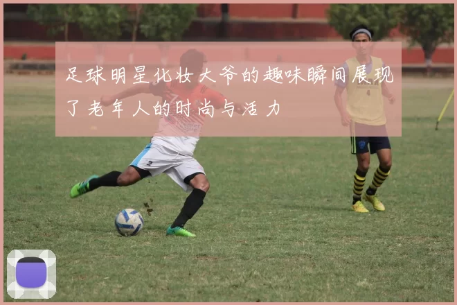足球明星化妆大爷的趣味瞬间展现了老年人的时尚与活力