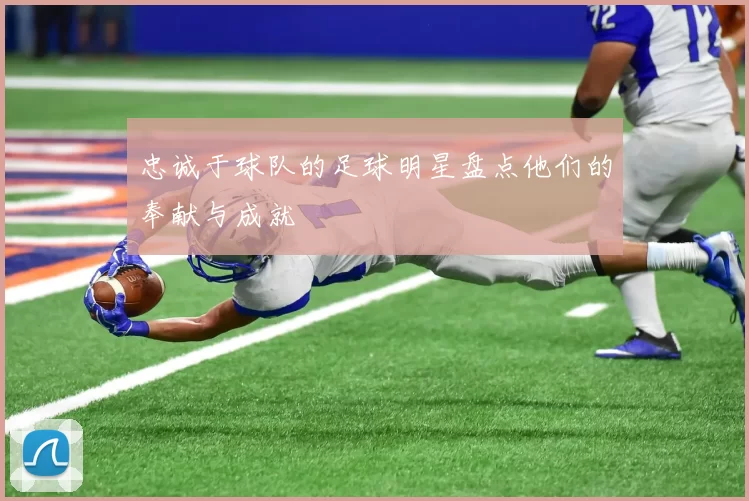 忠诚于球队的足球明星盘点他们的奉献与成就