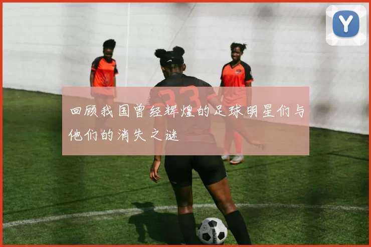 回顾我国曾经辉煌的足球明星们与他们的消失之谜
