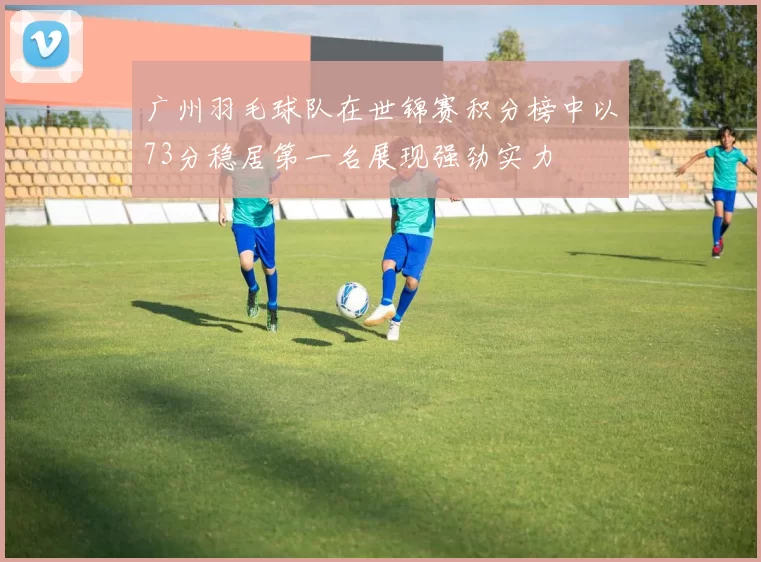 广州羽毛球队在世锦赛积分榜中以73分稳居第一名展现强劲实力