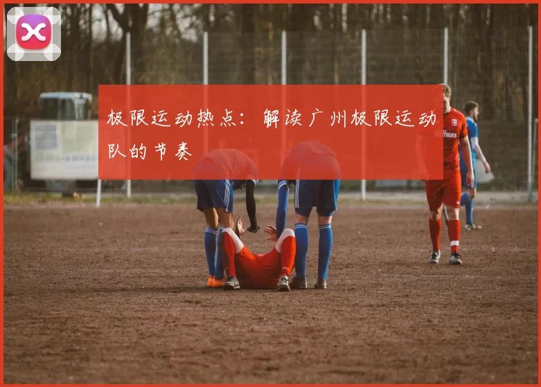 极限运动热点：解读广州极限运动队的节奏