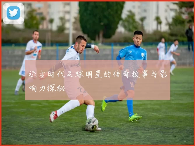远古时代足球明星的传奇故事与影响力探秘