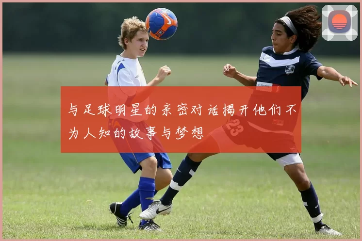与足球明星的亲密对话揭开他们不为人知的故事与梦想