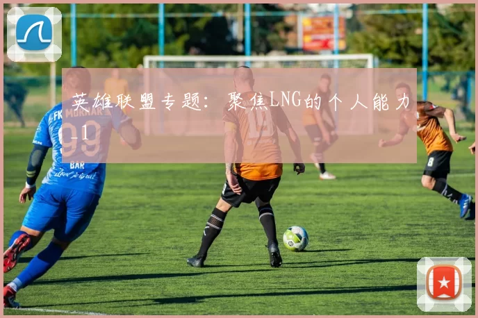 英雄联盟专题：聚焦LNG的个人能力_1